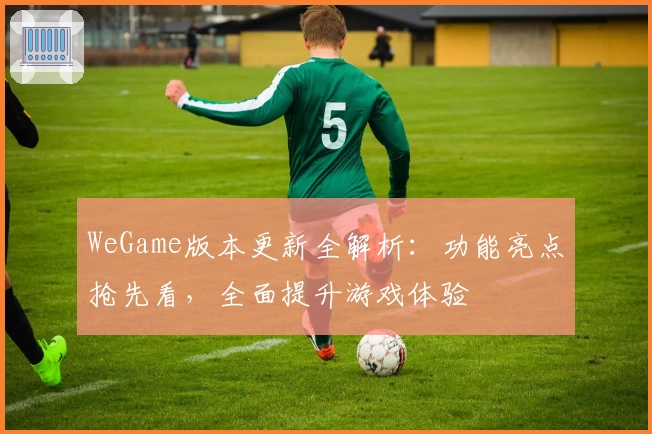 WeGame版本更新全解析：功能亮点抢先看，全面提升游戏体验