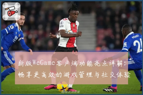 新版WeGame客户端功能亮点详解：畅享更高效的游戏管理与社交体验