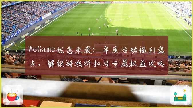 WeGame优惠来袭：年度活动福利盘点，解锁游戏折扣与专属权益攻略