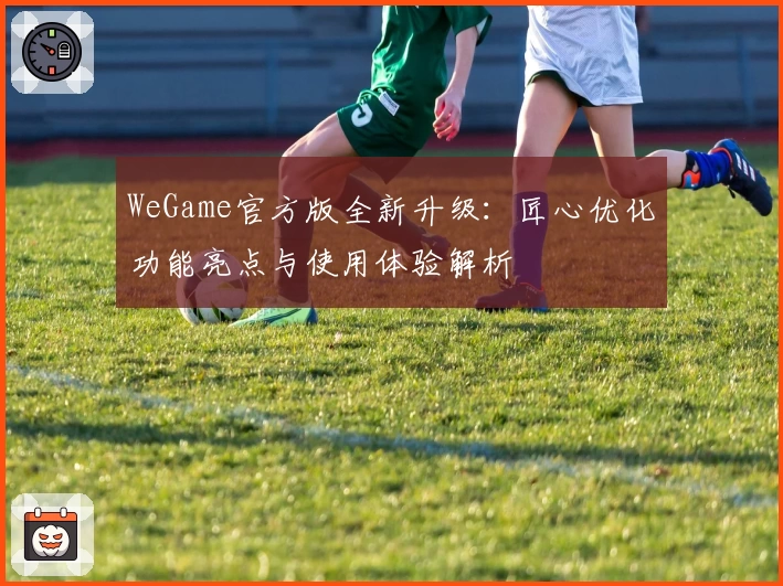WeGame官方版全新升级：匠心优化功能亮点与使用体验解析
