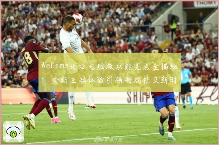 WeGame论坛电脑版功能亮点全揭秘：全新互动体验引领游戏社交新时代