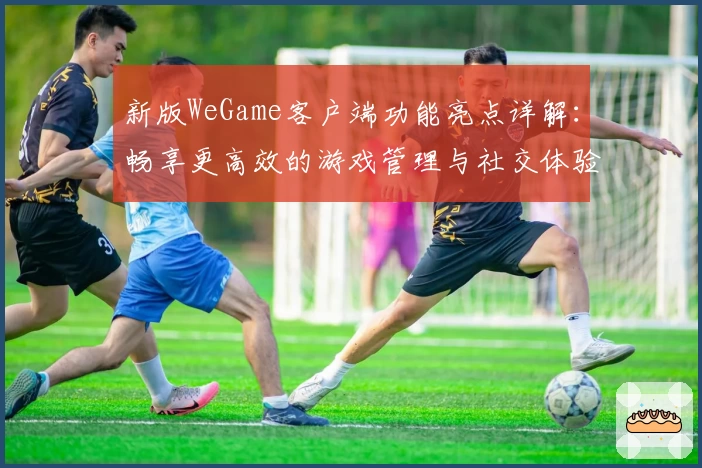 新版WeGame客户端功能亮点详解：畅享更高效的游戏管理与社交体验