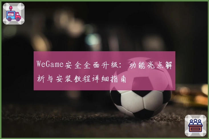 WeGame安全全面升级：功能亮点解析与安装教程详细指南