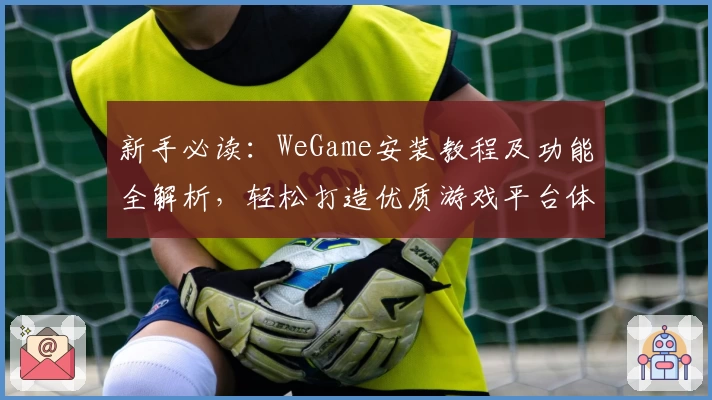 新手必读：WeGame安装教程及功能全解析，轻松打造优质游戏平台体验