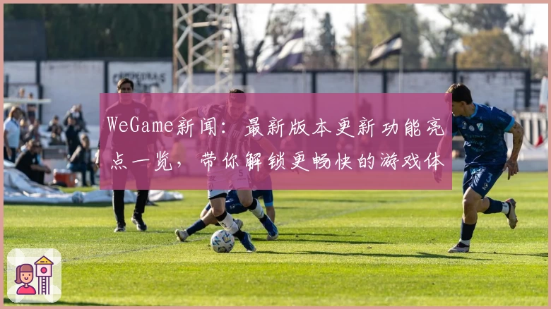 WeGame新闻：最新版本更新功能亮点一览，带你解锁更畅快的游戏体验