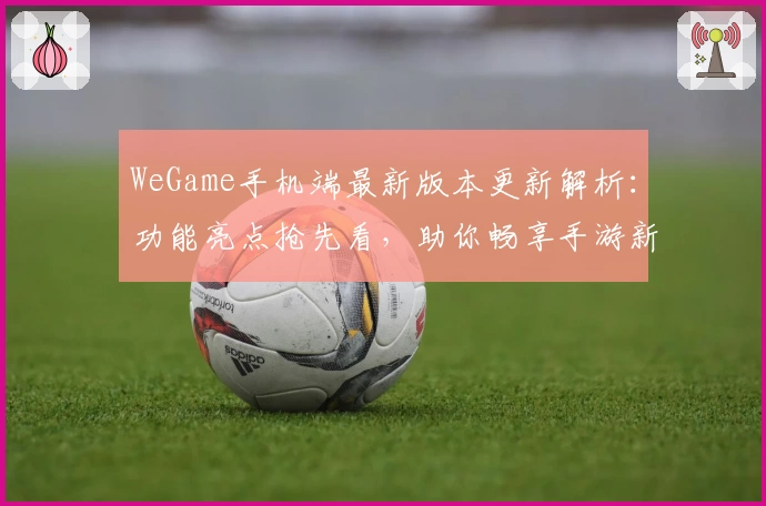 WeGame手机端最新版本更新解析:功能亮点抢先看,助你畅享手游新体验