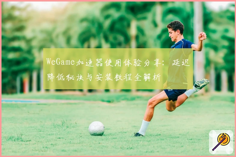 WeGame加速器使用体验分享：延迟降低秘诀与安装教程全解析