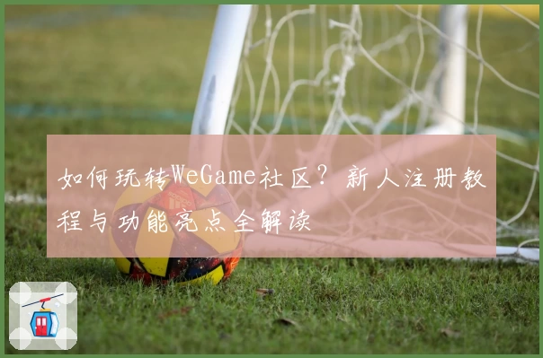 如何玩转WeGame社区?新人注册教程与功能亮点全解读