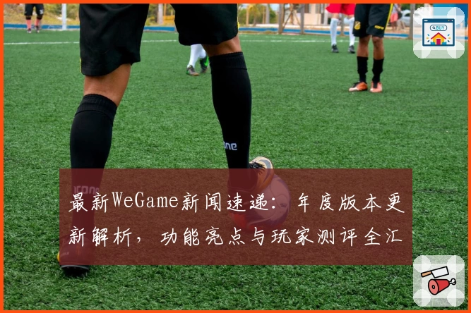 最新WeGame新闻速递：年度版本更新解析，功能亮点与玩家测评全汇总