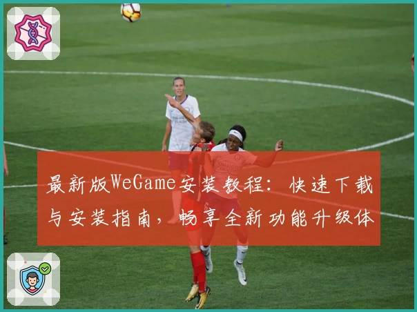 最新版WeGame安装教程：快速下载与安装指南，畅享全新功能升级体验