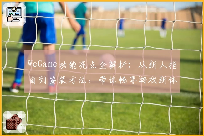 WeGame功能亮点全解析:从新人指南到安装方法,带你畅享游戏新体验