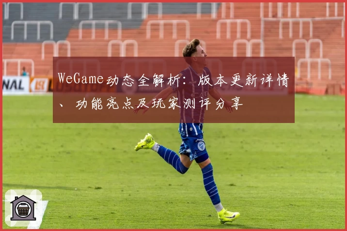 WeGame动态全解析：版本更新详情、功能亮点及玩家测评分享