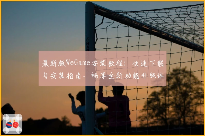 最新版WeGame安装教程：快速下载与安装指南，畅享全新功能升级体验