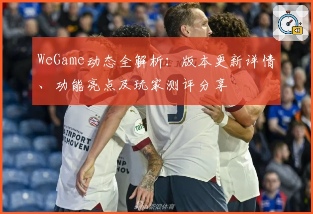 WeGame动态全解析：版本更新详情、功能亮点及玩家测评分享
