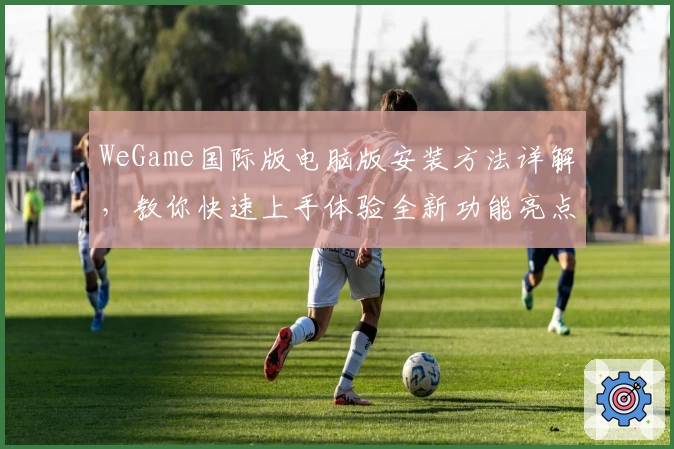 WeGame国际版电脑版安装方法详解，教你快速上手体验全新功能亮点