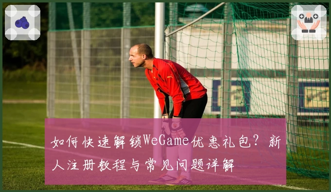 如何快速解锁WeGame优惠礼包？新人注册教程与常见问题详解