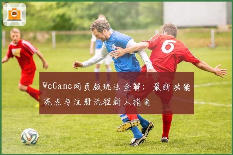 WeGame网页版玩法全解：最新功能亮点与注册流程新人指南
