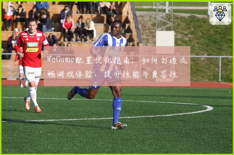 WeGame配置优化指南：如何打造流畅游戏体验，提升性能与兼容性