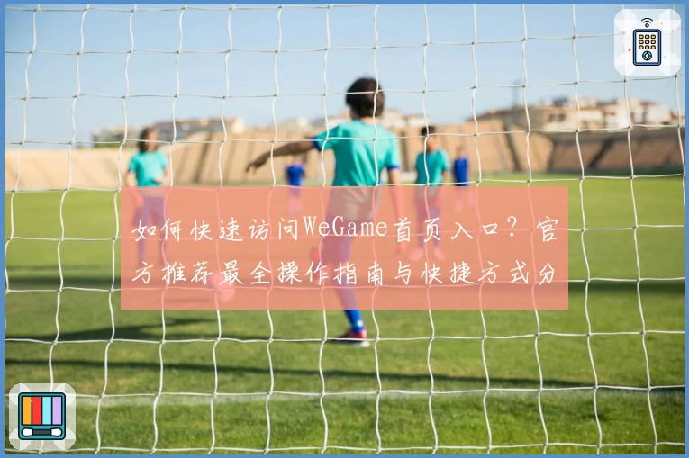 如何快速访问WeGame首页入口？官方推荐最全操作指南与快捷方式分享