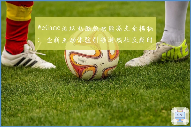 WeGame论坛电脑版功能亮点全揭秘：全新互动体验引领游戏社交新时代