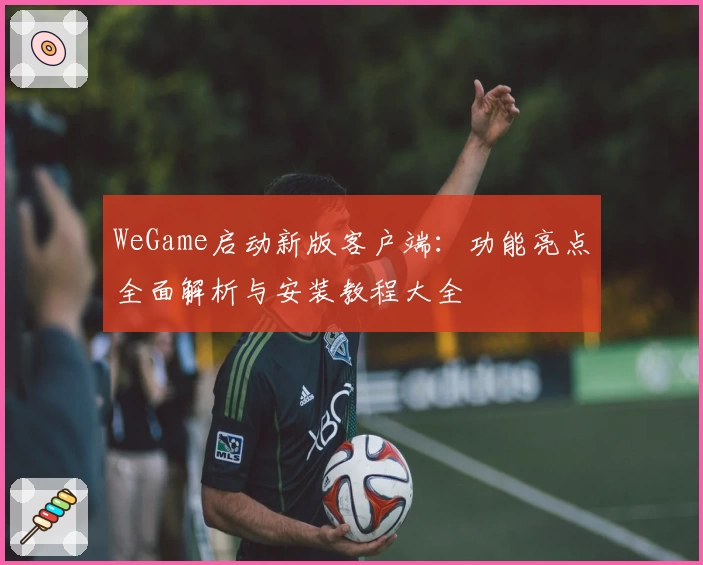 WeGame启动新版客户端：功能亮点全面解析与安装教程大全
