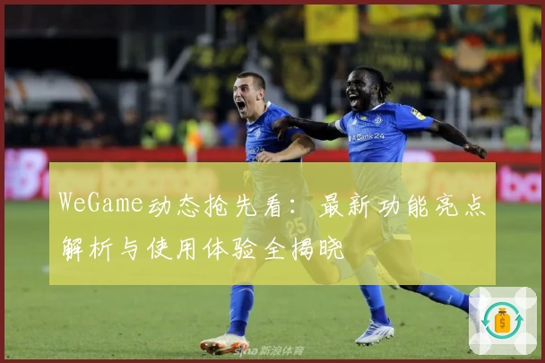 WeGame动态抢先看:最新功能亮点解析与使用体验全揭晓
