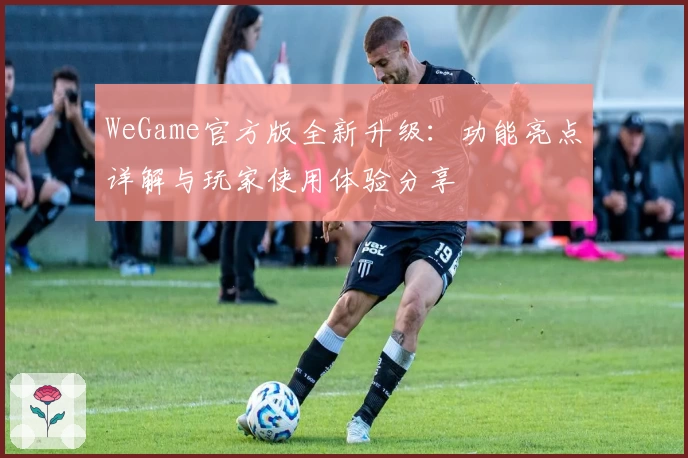 WeGame官方版全新升级：功能亮点详解与玩家使用体验分享