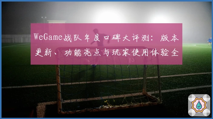 WeGame战队年度口碑大评测:版本更新、功能亮点与玩家使用体验全解读