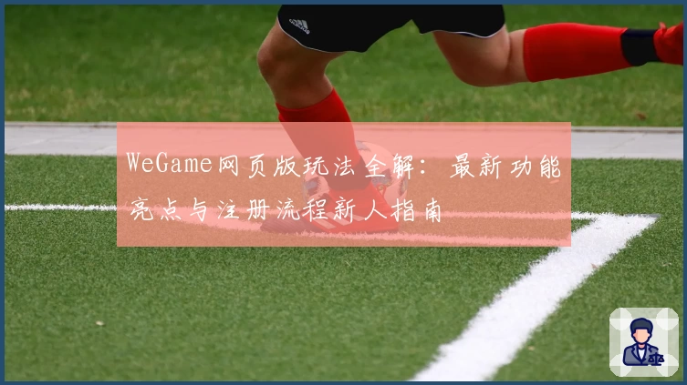 WeGame网页版玩法全解：最新功能亮点与注册流程新人指南