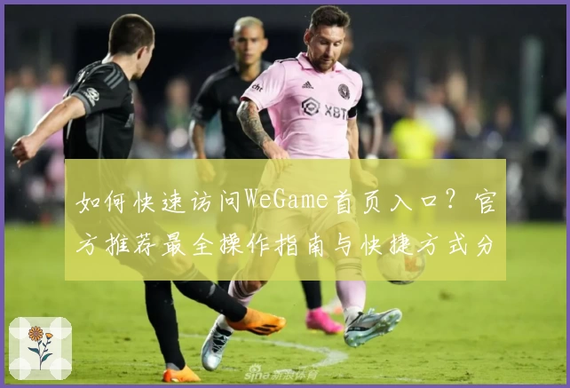 如何快速访问WeGame首页入口？官方推荐最全操作指南与快捷方式分享