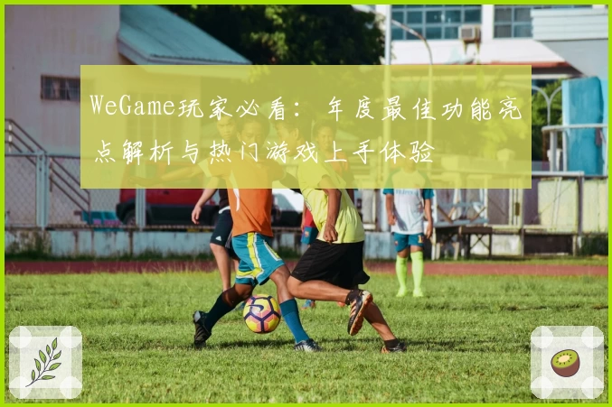WeGame玩家必看:年度最佳功能亮点解析与热门游戏上手体验