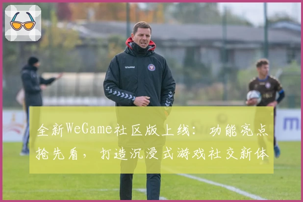 全新WeGame社区版上线:功能亮点抢先看,打造沉浸式游戏社交新体验