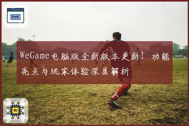 WeGame电脑版全新版本更新!功能亮点与玩家体验深度解析