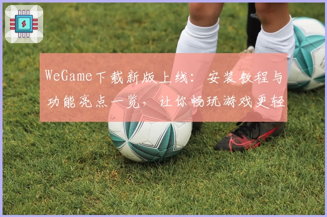 WeGame下载新版上线：安装教程与功能亮点一览，让你畅玩游戏更轻松