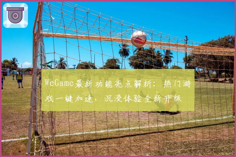 WeGame最新功能亮点解析:热门游戏一键加速,沉浸体验全新升级